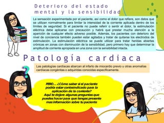 D e t e r i o r o d e l e s t a d o
m e n t a l y l a s e n s i b i l i d a d
La sensación experimentada por el paciente, así como el dolor que refiere, son datos que
se utilizan normalmente para limitar la intensidad de la corriente aplicada dentro de los
límites de seguridad. Si el paciente no puede referir o sentir el dolor, la estimulación
eléctrica debe aplicarse con precaución y habrá que prestar mucha atención a la
aparición de cualquier efecto adverso posible. Además, los pacientes con deterioro del
nivel de conciencia también pueden estar agitados y tratar de quitarse los electrodos de
estimulación. La estimulación eléctrica se puede utilizar para tratar heridas abiertas
crónicas en zonas con disminución de la sensibilidad, pero primero hay que determinar la
amplitud de corriente apropiada en una zona con la sensibilidad intacta.
P a t o l o g í a c a r d i a c a
Las patologías cardíacas abarcan al infarto de miocardio previo u otras anomalías
cardíacas congénitas o adquiridas conocidas específicamente.
PERO… ¿Cómo saber si el paciente
podría estarcontraindicado para la
aplicación de la corriente?
Aquí te dejare algunas preguntasque
puedeshacerpara que tengaspresente
masinformación sobre tupaciente
 
