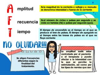 mplitud
recuencia
iempo
Esla magnitud de la corriente o voltaje y a menudo
se denomina intensidad o fuerza de la corriente
Esel número de ciclos o pulsos por segundo y se
mide en hertzios (Hz) o pulsos por segundo (pps).
El tiempo de encendido es el tiempo en el que se
produce el tren de pulsos. El tiempo de apagado es
el tiempo entre los trenes de pulsos en el que no
fluye corriente
La amplitud suele estar
controlado por el paciente
o el terapeuta y puede
afectar a la intensidad con
la que se percibe la
estimulación, así como por
los tipos de nervios que son
Se eligen frecuencias
diferentes según la
finalidad del
tratamiento.
 