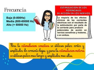 La mayoría de los efectos
clínicos de las corrientes
eléctricas son el resultado de
la estimulación por parte de
la corriente para producir
potenciales de acción en
nervios sensitivos y motores,
o en ambos.
Baja (0-800Hz)
Media (800-60000 Hz)
Alta (+ 60000 Hz)
Frecuencia
 