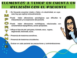 🖒 Es frecuente encontrar miedo o fobia a la electricidad, en cuyo
caso hay que explicar exhaustivamente.
🖒Puede haber alteraciones psicológicas que dificulten la
interpretación y la cooperación del paciente.
🖒Puede haber alteraciones morfológicas, relacionadas con
características topográficas y zonas apropiadas.
🖒Influye el tipo de piel: piel grasa, húmeda, seca, rugosa,
degenerada, lesionada, sucia.
🖒 Presencia de trastornos sensitivos.
🖒 Presencia de trastornos circulatorios.
🖒 Evaluar en cada paciente las precauciones y contraindicaciones.
 