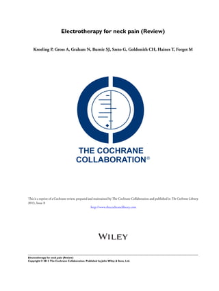 Electrotherapy for neck pain (Review)
Kroeling P, Gross A, Graham N, Burnie SJ, Szeto G, Goldsmith CH, Haines T, Forget M
This is a reprint of a Cochrane review, prepared and maintained by The Cochrane Collaboration and published in The Cochrane Library
2013, Issue 8
http://www.thecochranelibrary.com
Electrotherapy for neck pain (Review)
Copyright © 2013 The Cochrane Collaboration. Published by John Wiley & Sons, Ltd.
 