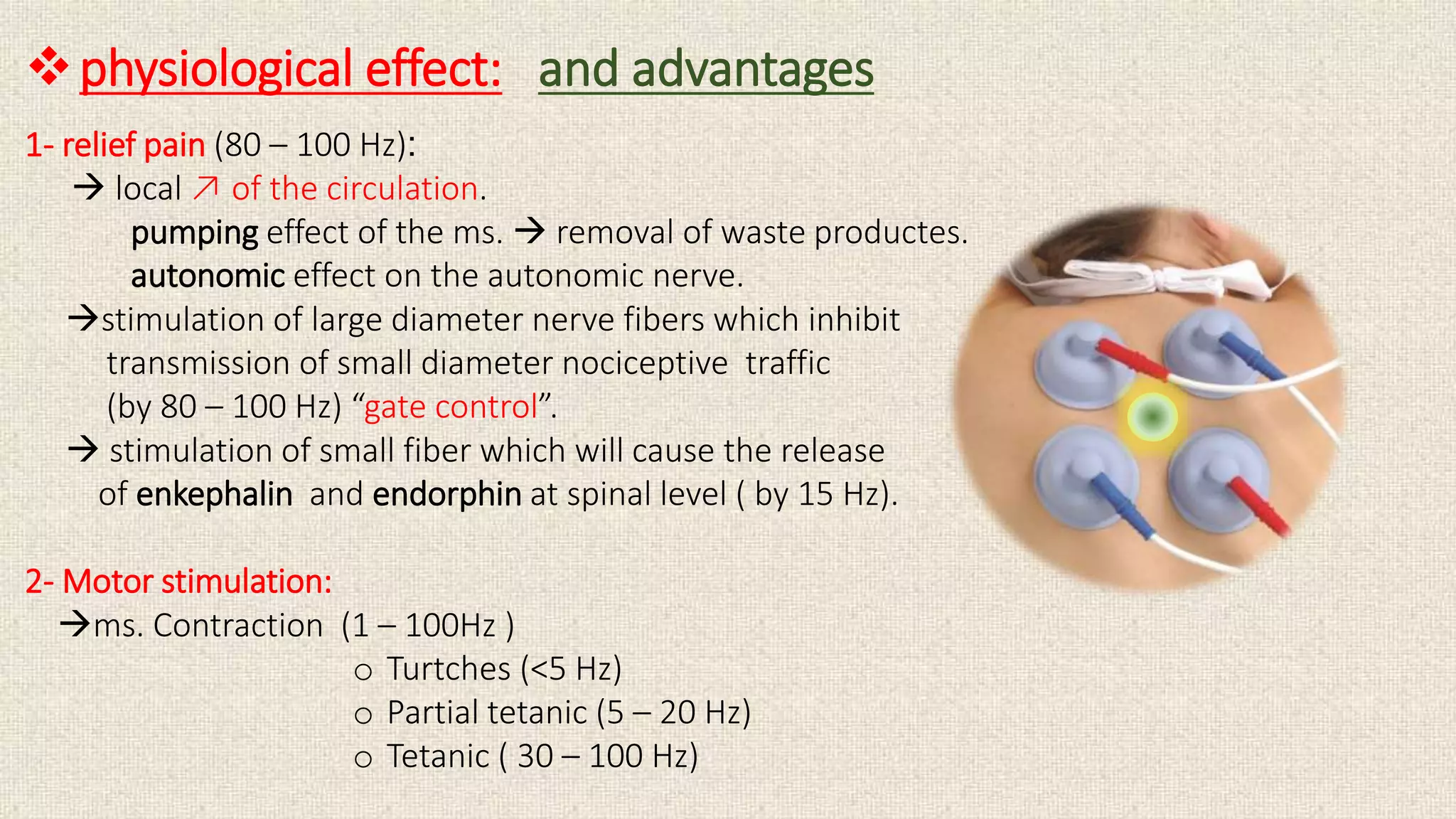 physiological effect: and advantages 
1- relief pain (80 – 100 Hz): 
 local ↗ of the circulation. 
pumping effect of the ms.  removal of waste productes. 
autonomic effect on the autonomic nerve. 
stimulation of large diameter nerve fibers which inhibit 
transmission of small diameter nociceptive traffic 
(by 80 – 100 Hz) “gate control”. 
 stimulation of small fiber which will cause the release 
of enkephalin and endorphin at spinal level ( by 15 Hz). 
2- Motor stimulation: 
ms. Contraction (1 – 100Hz ) 
o Turtches (<5 Hz) 
o Partial tetanic (5 – 20 Hz) 
o Tetanic ( 30 – 100 Hz) 
 