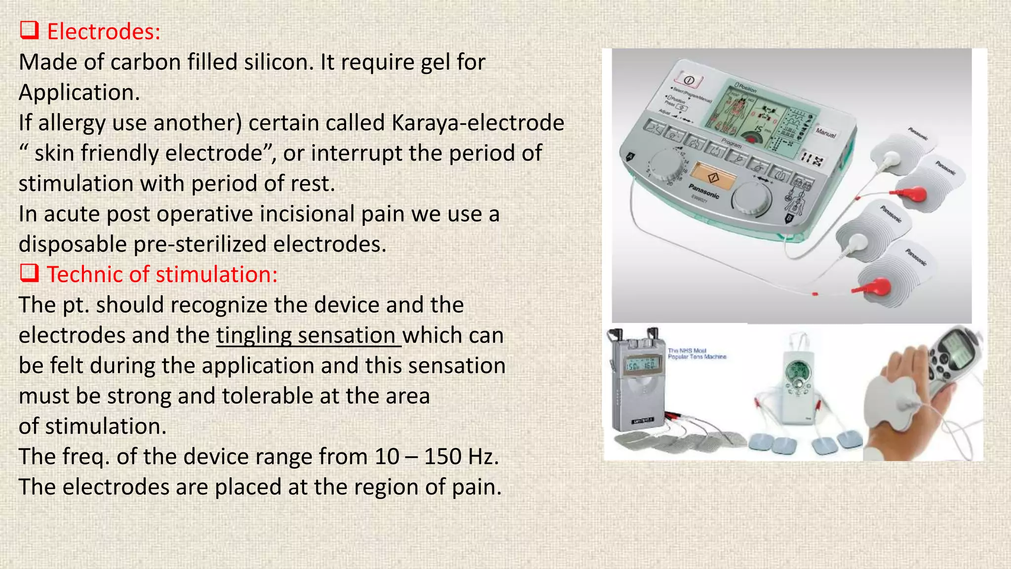  Electrodes: 
Made of carbon filled silicon. It require gel for 
Application. 
If allergy use another) certain called Karaya-electrode 
“ skin friendly electrode”, or interrupt the period of 
stimulation with period of rest. 
In acute post operative incisional pain we use a 
disposable pre-sterilized electrodes. 
 Technic of stimulation: 
The pt. should recognize the device and the 
electrodes and the tingling sensation which can 
be felt during the application and this sensation 
must be strong and tolerable at the area 
of stimulation. 
The freq. of the device range from 10 – 150 Hz. 
The electrodes are placed at the region of pain. 
 