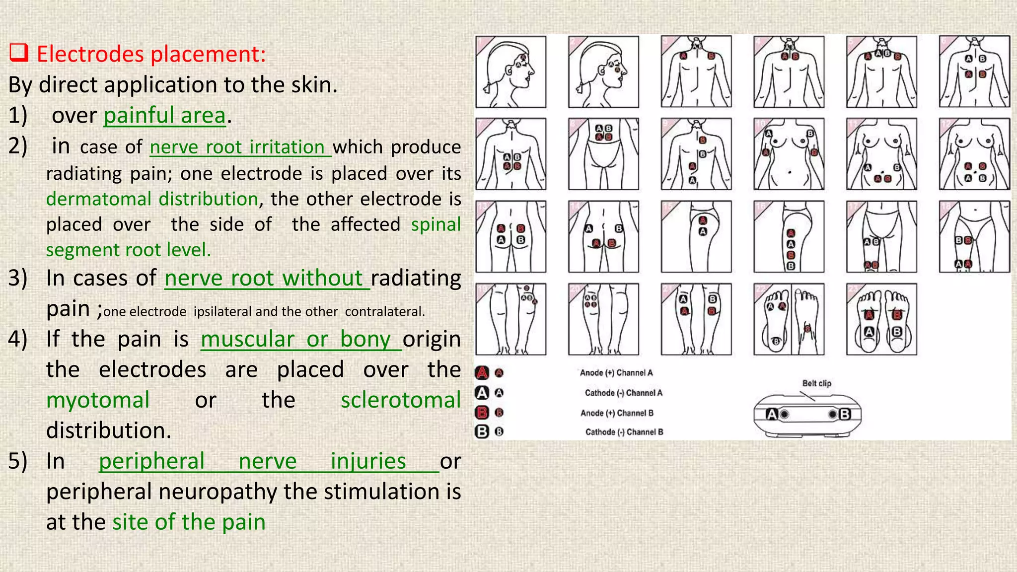  Electrodes placement: 
By direct application to the skin. 
1) over painful area. 
2) in case of nerve root irritation which produce 
radiating pain; one electrode is placed over its 
dermatomal distribution, the other electrode is 
placed over the side of the affected spinal 
segment root level. 
3) In cases of nerve root without radiating 
pain ;one electrode ipsilateral and the other contralateral. 
4) If the pain is muscular or bony origin 
the electrodes are placed over the 
myotomal or the sclerotomal 
distribution. 
5) In peripheral nerve injuries or 
peripheral neuropathy the stimulation is 
at the site of the pain 
 