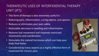THERAPEUTIC USES OF INTERFERENTIAL THERAPY
UNIT (IFT):
• This form of therapy is also extremely useful in:
• Reducing pain, inflammation, curing edema, and spasms.
• Reduces or eliminates your pain safely.
• Noticeable decrease in swelling and inflammation.
• Restores lost movement and improves restricted
movements and coordination.
• Stimulates the natural hormones which can help your
body heal faster.
• Considered by many experts as a highly effective form of
treatment for chronic pain.
 