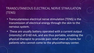 TRANSCUTANEOUS ELECTRICAL NERVE STIMULATION
(TENS)
• Transcutaneous electrical nerve stimulation (TENS) is the
transmission of electrical energy through the skin to the
nervous system.
• These are usually battery operated with a current output
(intensity) of 0-60 mA, and are thus portable, enabling the
physical therapist to provide pain relief even at home for
patients who cannot come to the physiotherapy center.
 