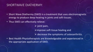 SHORTWAVE DIATHERMY:
• Short Wave Diathermy (SWD) is a treatment that uses electromagnetic
energy to produce deep heating in joints and soft tissues.
• Thus SWD can effectively relieve:
 joint pain,
improve soft tissue healing and
 decrease the symptoms of osteoarthritis.
• Best Health Physiotherapists are knowledgeable and experienced in
the appropriate application of SWD.
 