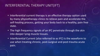 INTERFERENTIAL THERAPY UNIT(IFT)
• Interferential current therapy is an effective therapy option used
by many physiotherapy clinics to relieve pain and accelerate the
self-healing process, getting your body back to a healthy, pain free
state.
• The high frequency signals of an IFC penetrate through the skin
into deeper lying muscle tissues.
• Interferential Current (also referred to as IFC) is the waveform to
use when treating chronic, post-surgical and post-trauma acute
pain.
 