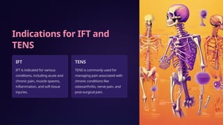 Indications for IFT and
TENS
IFT
IFT is indicated for various
conditions, including acute and
chronic pain, muscle spasms,
inflammation, and soft tissue
injuries.
TENS
TENS is commonly used for
managing pain associated with
chronic conditions like
osteoarthritis, nerve pain, and
post-surgical pain.
 