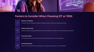 Factors to Consider When Choosing IFT or TENS
Patient's Condition
The specific nature of the patient's condition, including the location, severity, and underlying cause of pain.
Patient Preferences
Consider the patient's individual preferences for treatment modalities, such as their comfort level with electrical stimulation.
Treatment Goals
The desired outcomes of treatment, such as pain relief, improved mobility, or muscle strengthening.
Contraindications
Assess for any contraindications to electrotherapy, such as pregnancy, pacemaker use, or active bleeding.
 
