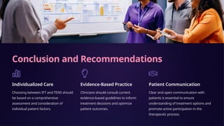 Conclusion and Recommendations
Individualized Care
Choosing between IFT and TENS should
be based on a comprehensive
assessment and consideration of
individual patient factors.
Evidence-Based Practice
Clinicians should consult current
evidence-based guidelines to inform
treatment decisions and optimize
patient outcomes.
Patient Communication
Clear and open communication with
patients is essential to ensure
understanding of treatment options and
promote active participation in the
therapeutic process.
 