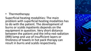 • Thermotherapy
Superficial heating modalities: The main
problem with superficial heating modalities has
to do with the patient. The development of
burns or scalds inpatients depends on the
equipment in question. Very short distance
between the patient and the infra-red radiation
(IRR) lamp and use of insufficient layers or
thickness of towels in hot pack therapy can
result in burns and scalds respectively.
 