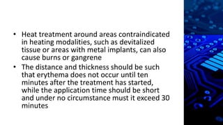 • Heat treatment around areas contraindicated
in heating modalities, such as devitalized
tissue or areas with metal implants, can also
cause burns or gangrene
• The distance and thickness should be such
that erythema does not occur until ten
minutes after the treatment has started,
while the application time should be short
and under no circumstance must it exceed 30
minutes
 