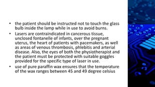 • the patient should be instructed not to touch the glass
bulb inside the lamp while in use to avoid burns.
• Lasers are contraindicated in cancerous tissue,
unclosed fontanelle of infants, over the pregnant
uterus, the heart of patients with pacemakers, as well
as areas of venous thrombosis, phlebitis and arterial
disease. Also, the eyes of both the physiotherapist and
the patient must be protected with suitable goggles
provided for the specific type of laser in use.
• use of pure paraffin wax ensures that the temperature
of the wax ranges between 45 and 49 degree celsius
 