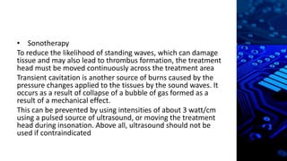• Sonotherapy
To reduce the likelihood of standing waves, which can damage
tissue and may also lead to thrombus formation, the treatment
head must be moved continuously across the treatment area
Transient cavitation is another source of burns caused by the
pressure changes applied to the tissues by the sound waves. It
occurs as a result of collapse of a bubble of gas formed as a
result of a mechanical effect.
This can be prevented by using intensities of about 3 watt/cm
using a pulsed source of ultrasound, or moving the treatment
head during insonation. Above all, ultrasound should not be
used if contraindicated
 