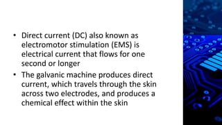• Direct current (DC) also known as
electromotor stimulation (EMS) is
electrical current that flows for one
second or longer
• The galvanic machine produces direct
current, which travels through the skin
across two electrodes, and produces a
chemical effect within the skin
 