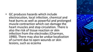 • GC produces hazards which include
electrocution, local infection, chemical and
heat burns as well as powerful and prolonged
muscle contraction which can damage the
heart muscles and stop circulation. There is
also the risk of tissue reaction or skin
infection from the electrodes (Charman,
1990). There may also be undue localization
of current due to open wounds or skin
lesions, such as eczema
 