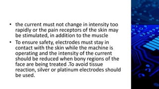 • the current must not change in intensity too
rapidly or the pain receptors of the skin may
be stimulated, in addition to the muscle
• To ensure safety, electrodes must stay in
contact with the skin while the machine is
operating and the intensity of the current
should be reduced when bony regions of the
face are being treated .To avoid tissue
reaction, silver or platinum electrodes should
be used.
 