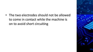 • The two electrodes should not be allowed
to come in contact while the machine is
on to avoid short circuiting
 