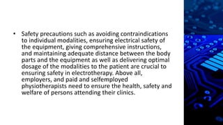 • Safety precautions such as avoiding contraindications
to individual modalities, ensuring electrical safety of
the equipment, giving comprehensive instructions,
and maintaining adequate distance between the body
parts and the equipment as well as delivering optimal
dosage of the modalities to the patient are crucial to
ensuring safety in electrotherapy. Above all,
employers, and paid and selfemployed
physiotherapists need to ensure the health, safety and
welfare of persons attending their clinics.
 