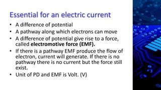 Essential for an electric current
• A difference of potential
• A pathway along which electrons can move
• A difference of potential give rise to a force,
called electromotive force (EMF).
• If there is a pathway EMF produce the flow of
electron, current will generate. If there is no
pathway there is no current but the force still
exist.
• Unit of PD and EMF is Volt. (V)
 