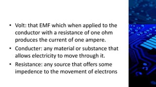 • Volt: that EMF which when applied to the
conductor with a resistance of one ohm
produces the current of one ampere.
• Conducter: any material or substance that
allows electricity to move through it.
• Resistance: any source that offers some
impedence to the movement of electrons
 