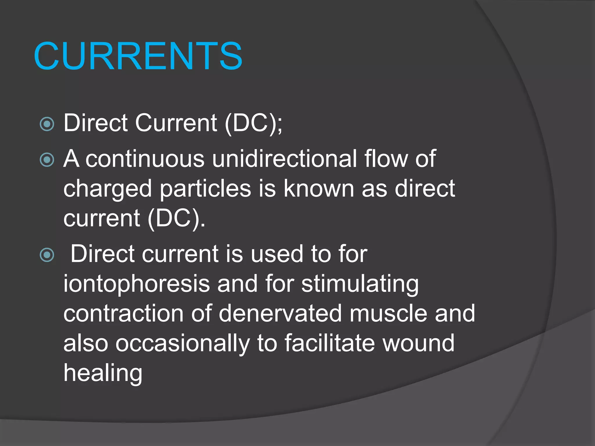 CURRENTS
 Direct Current (DC);
 A continuous unidirectional flow of
charged particles is known as direct
current (DC).
 Direct current is used to for
iontophoresis and for stimulating
contraction of denervated muscle and
also occasionally to facilitate wound
healing
 