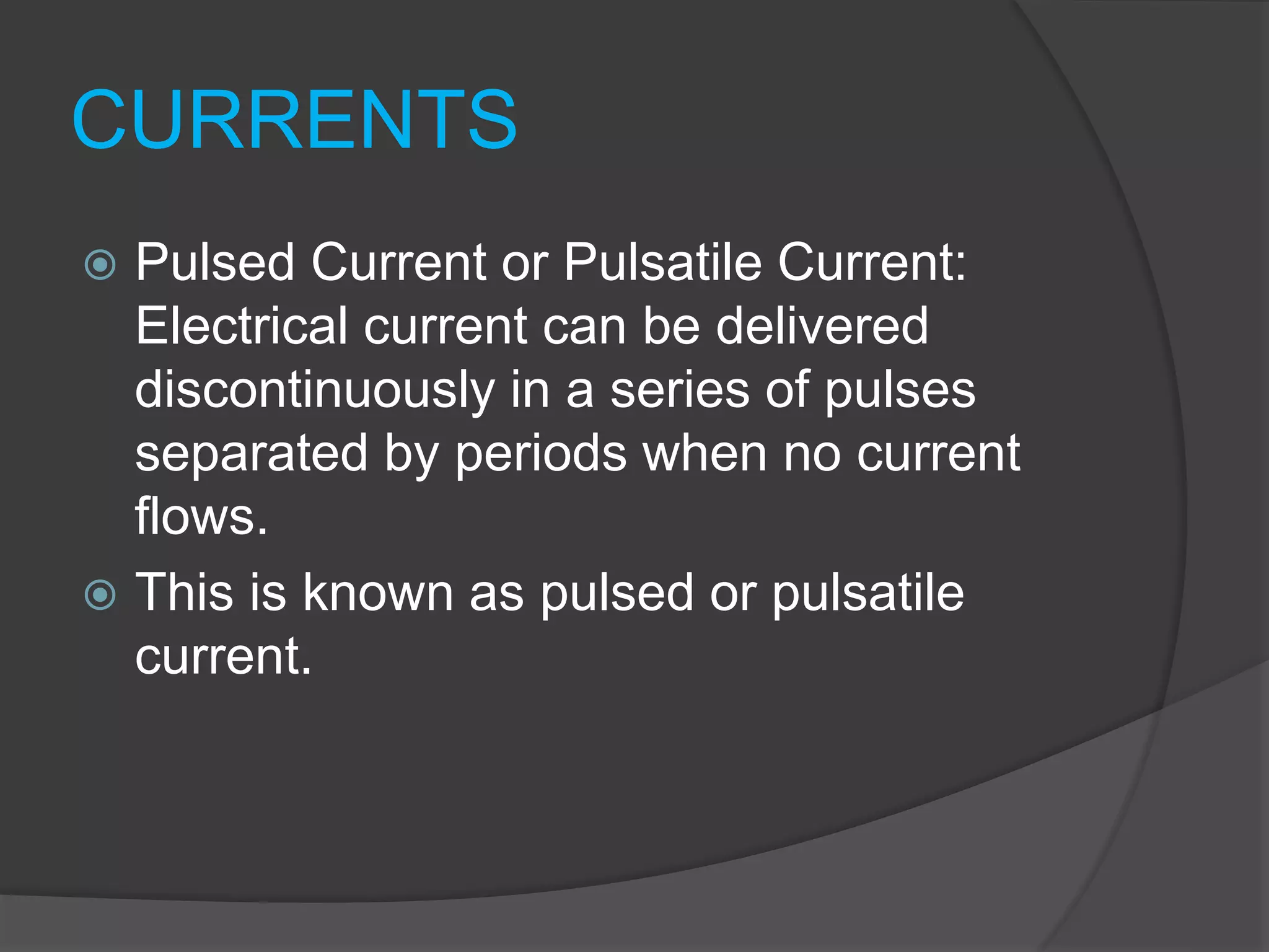 CURRENTS
 Pulsed Current or Pulsatile Current:
Electrical current can be delivered
discontinuously in a series of pulses
separated by periods when no current
flows.
 This is known as pulsed or pulsatile
current.
 