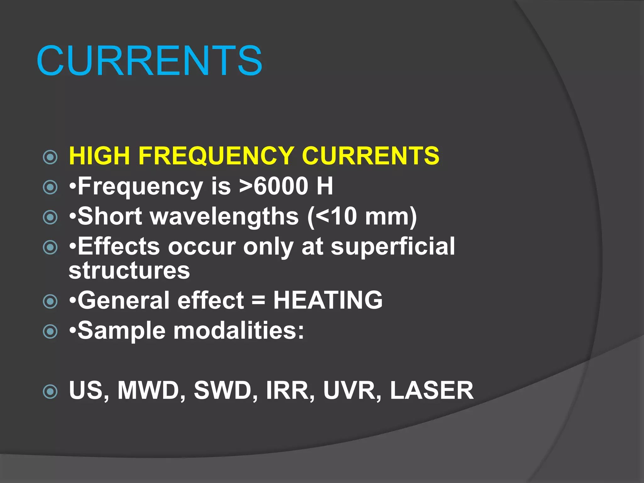 CURRENTS
 HIGH FREQUENCY CURRENTS
 •Frequency is >6000 H
 •Short wavelengths (<10 mm)
 •Effects occur only at superficial
structures
 •General effect = HEATING
 •Sample modalities:
 US, MWD, SWD, IRR, UVR, LASER
 
