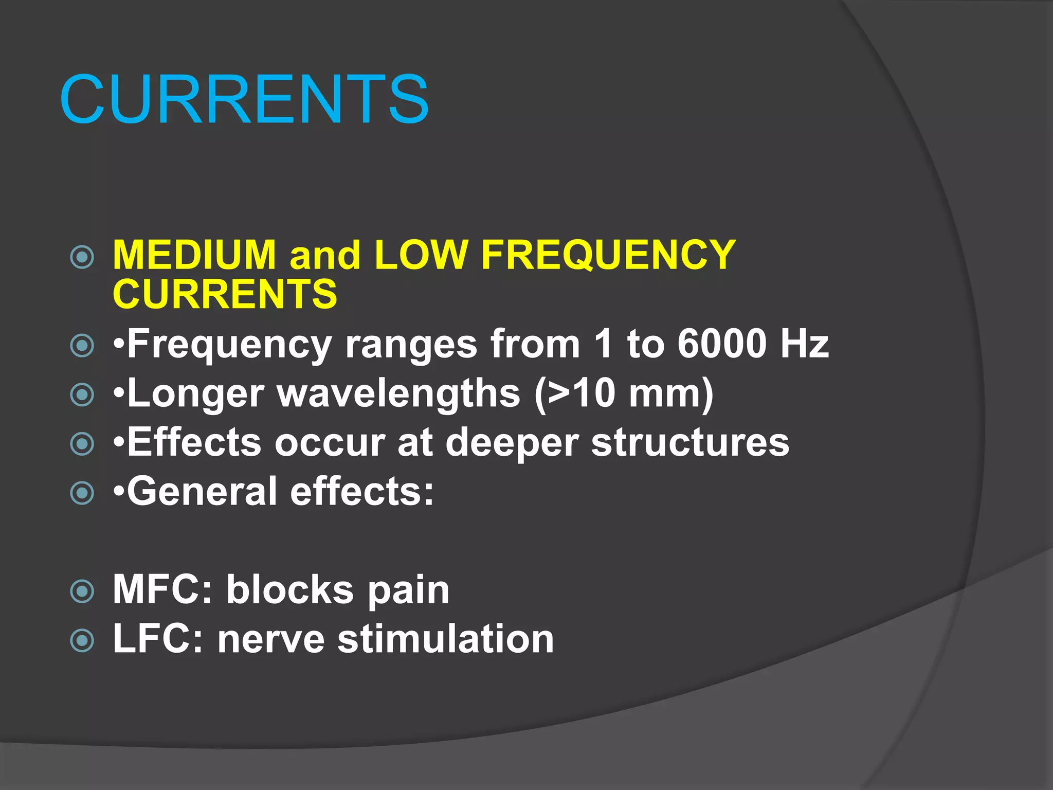 CURRENTS
 MEDIUM and LOW FREQUENCY
CURRENTS
 •Frequency ranges from 1 to 6000 Hz
 •Longer wavelengths (>10 mm)
 •Effects occur at deeper structures
 •General effects:
 MFC: blocks pain
 LFC: nerve stimulation
 