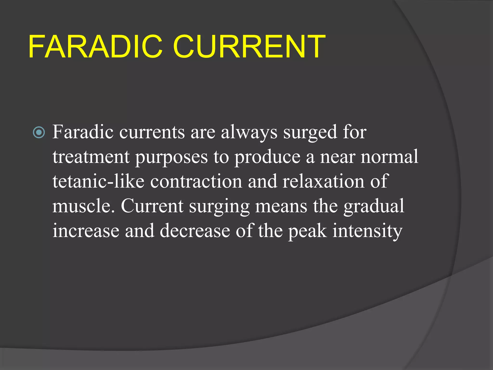 FARADIC CURRENT
 Faradic currents are always surged for
treatment purposes to produce a near normal
tetanic-like contraction and relaxation of
muscle. Current surging means the gradual
increase and decrease of the peak intensity
 