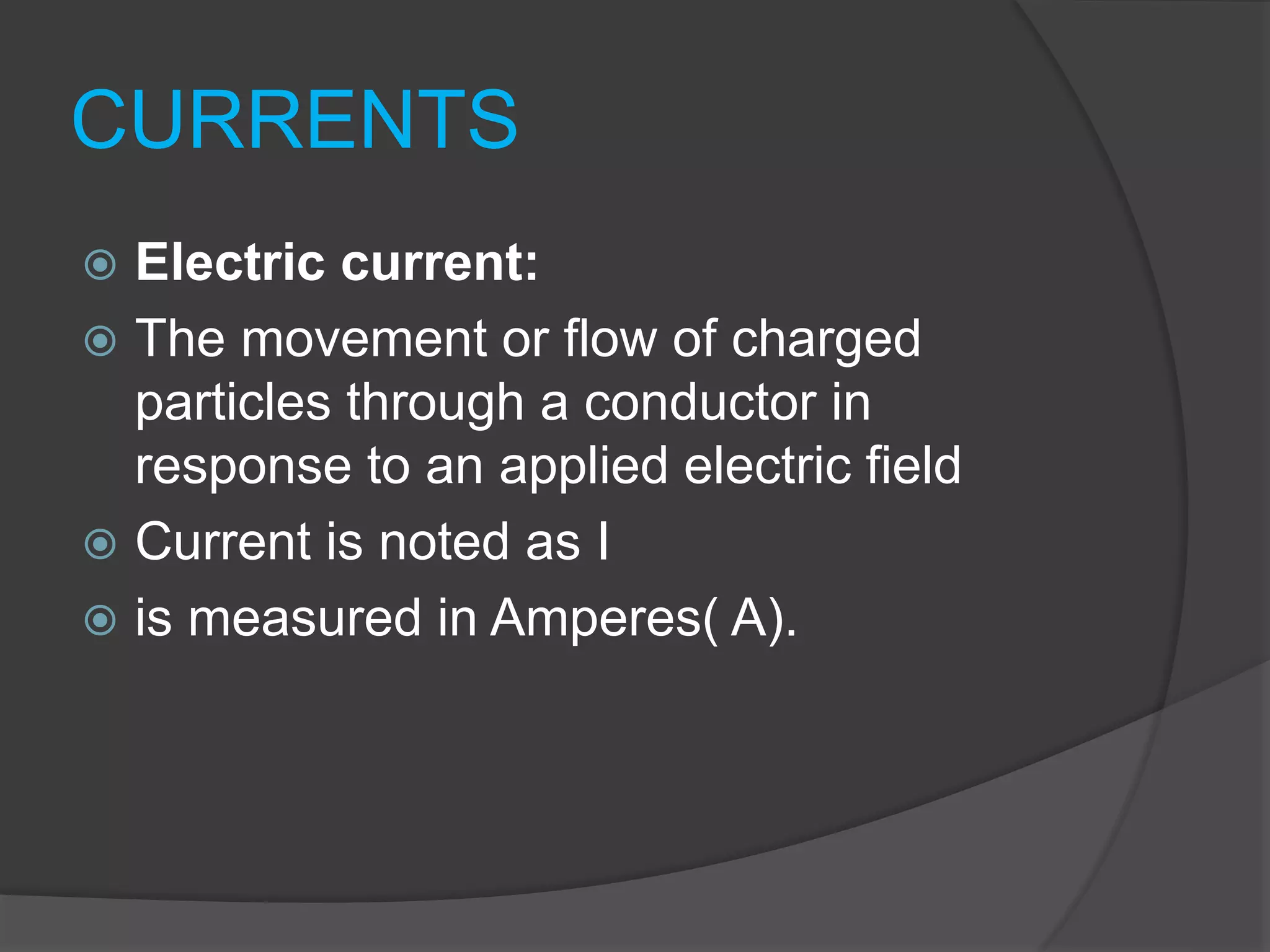 CURRENTS
 Electric current:
 The movement or flow of charged
particles through a conductor in
response to an applied electric field
 Current is noted as I
 is measured in Amperes( A).
 
