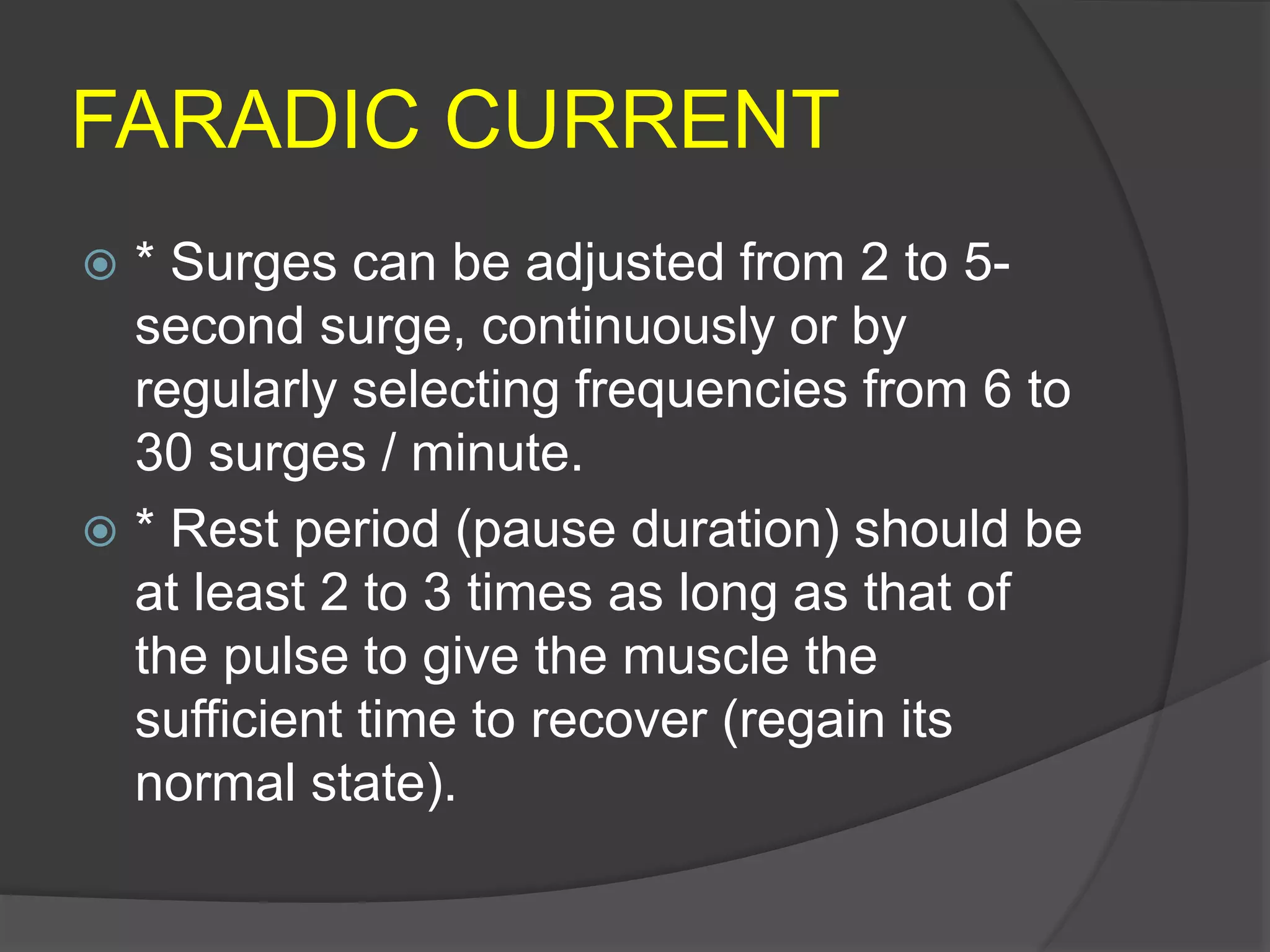 FARADIC CURRENT
 * Surges can be adjusted from 2 to 5-
second surge, continuously or by
regularly selecting frequencies from 6 to
30 surges / minute.
 * Rest period (pause duration) should be
at least 2 to 3 times as long as that of
the pulse to give the muscle the
sufficient time to recover (regain its
normal state).
 