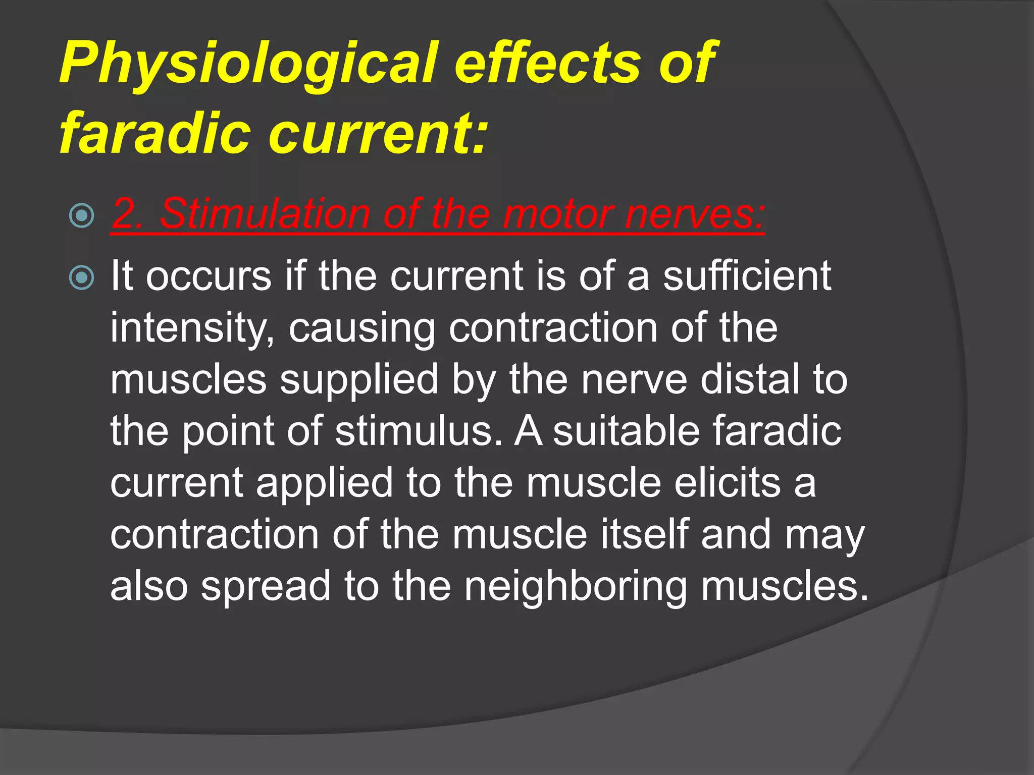 Physiological effects of
faradic current:
 2. Stimulation of the motor nerves:
 It occurs if the current is of a sufficient
intensity, causing contraction of the
muscles supplied by the nerve distal to
the point of stimulus. A suitable faradic
current applied to the muscle elicits a
contraction of the muscle itself and may
also spread to the neighboring muscles.
 
