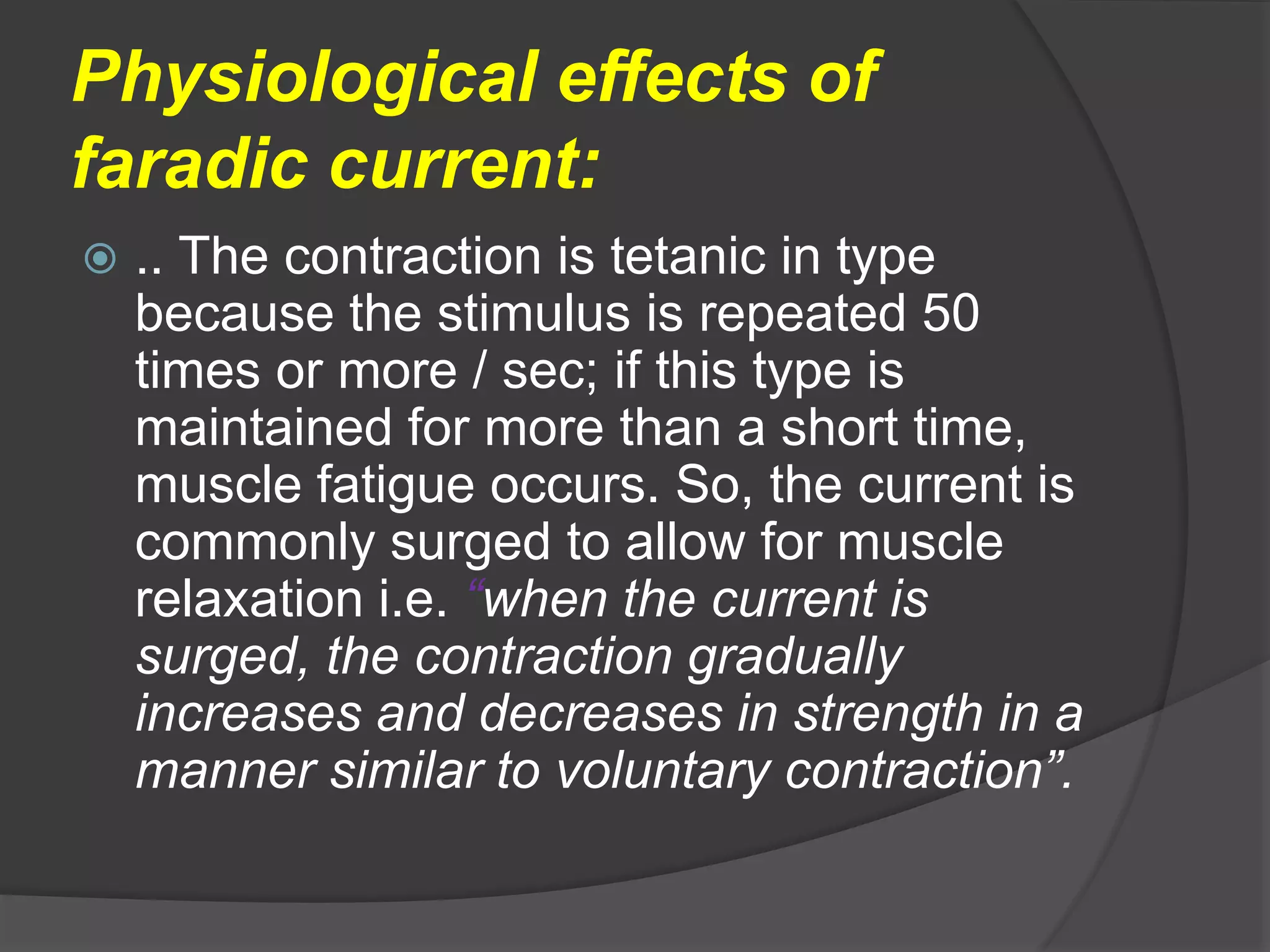 Physiological effects of
faradic current:
 .. The contraction is tetanic in type
because the stimulus is repeated 50
times or more / sec; if this type is
maintained for more than a short time,
muscle fatigue occurs. So, the current is
commonly surged to allow for muscle
relaxation i.e. “when the current is
surged, the contraction gradually
increases and decreases in strength in a
manner similar to voluntary contraction”.
 