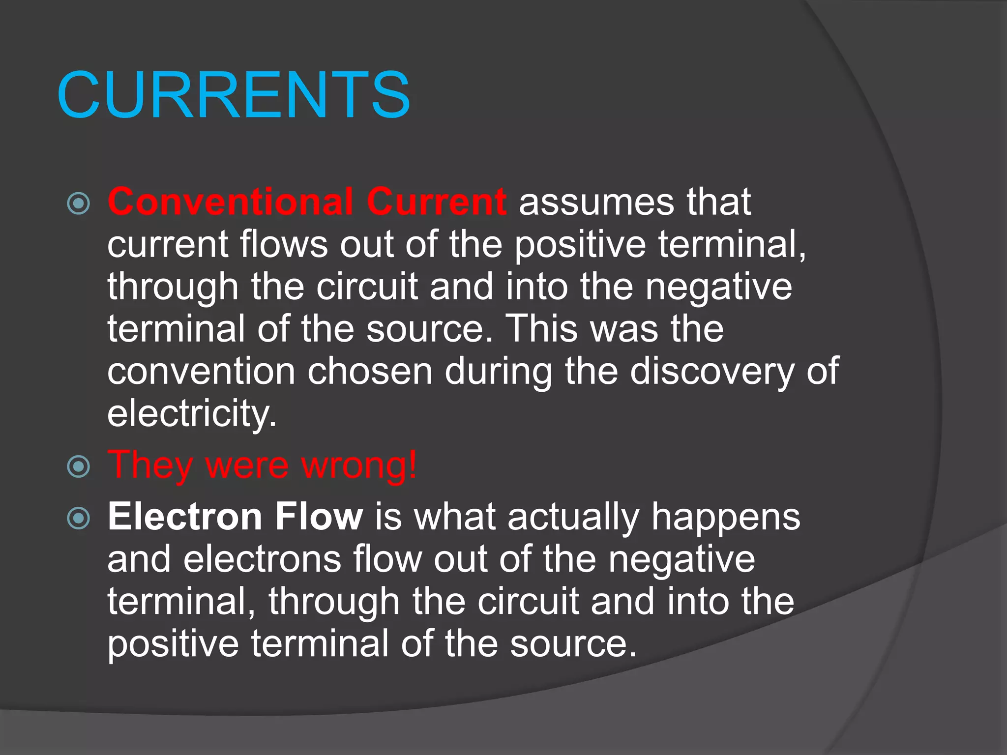 CURRENTS
 Conventional Current assumes that
current flows out of the positive terminal,
through the circuit and into the negative
terminal of the source. This was the
convention chosen during the discovery of
electricity.
 They were wrong!
 Electron Flow is what actually happens
and electrons flow out of the negative
terminal, through the circuit and into the
positive terminal of the source.
 