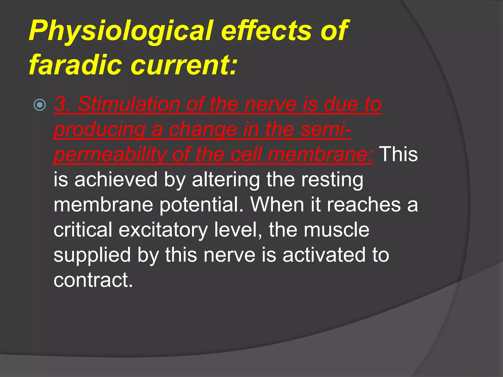 Physiological effects of
faradic current:
 3. Stimulation of the nerve is due to
producing a change in the semi-
permeability of the cell membrane: This
is achieved by altering the resting
membrane potential. When it reaches a
critical excitatory level, the muscle
supplied by this nerve is activated to
contract.
 
