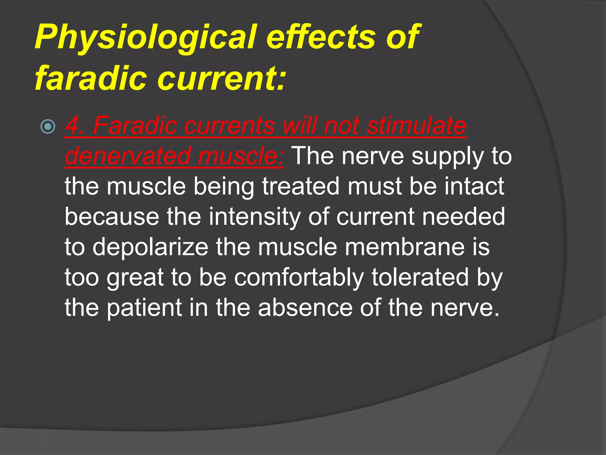 Physiological effects of
faradic current:
 4. Faradic currents will not stimulate
denervated muscle: The nerve supply to
the muscle being treated must be intact
because the intensity of current needed
to depolarize the muscle membrane is
too great to be comfortably tolerated by
the patient in the absence of the nerve.
 