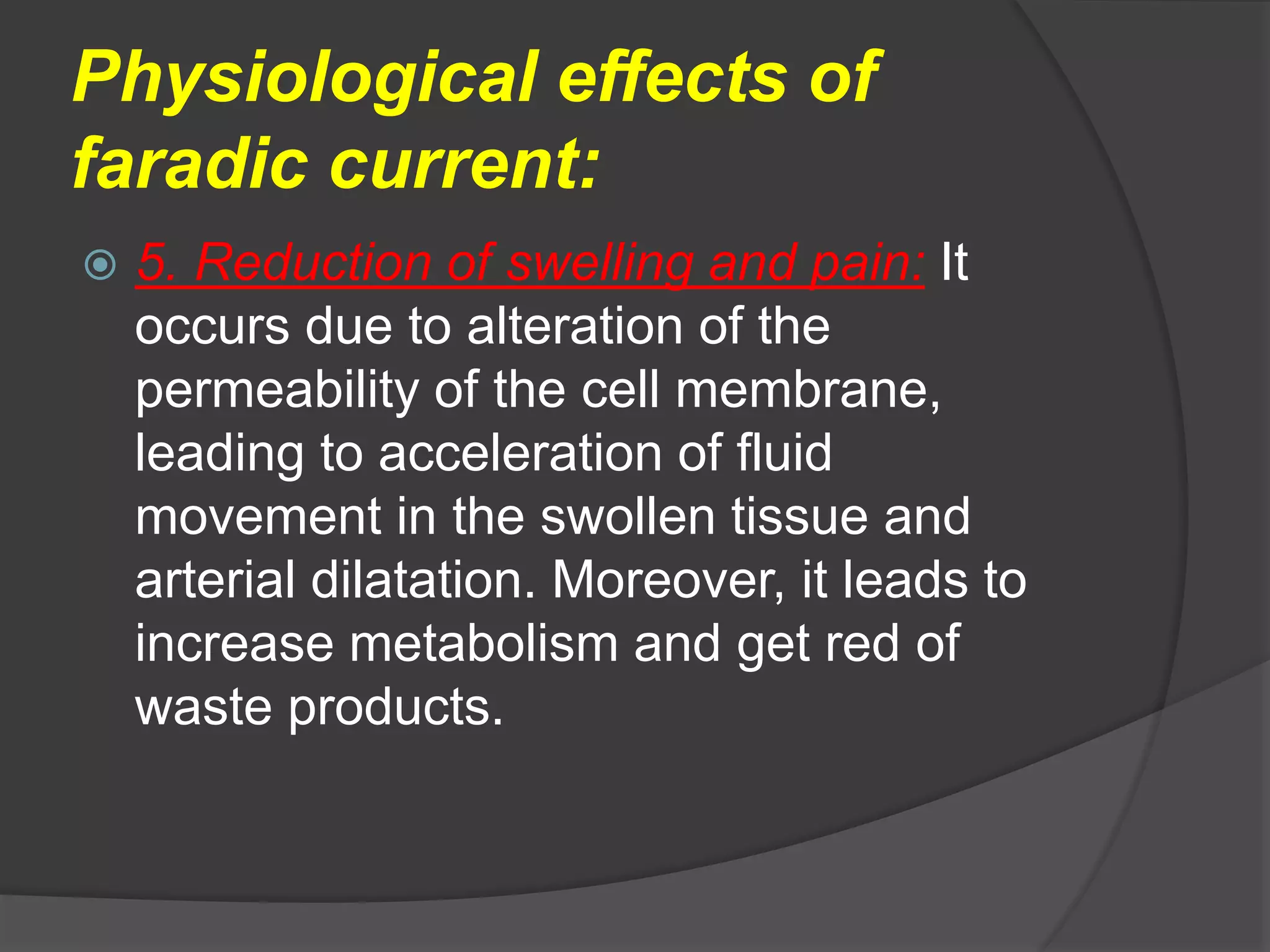 Physiological effects of
faradic current:
 5. Reduction of swelling and pain: It
occurs due to alteration of the
permeability of the cell membrane,
leading to acceleration of fluid
movement in the swollen tissue and
arterial dilatation. Moreover, it leads to
increase metabolism and get red of
waste products.
 