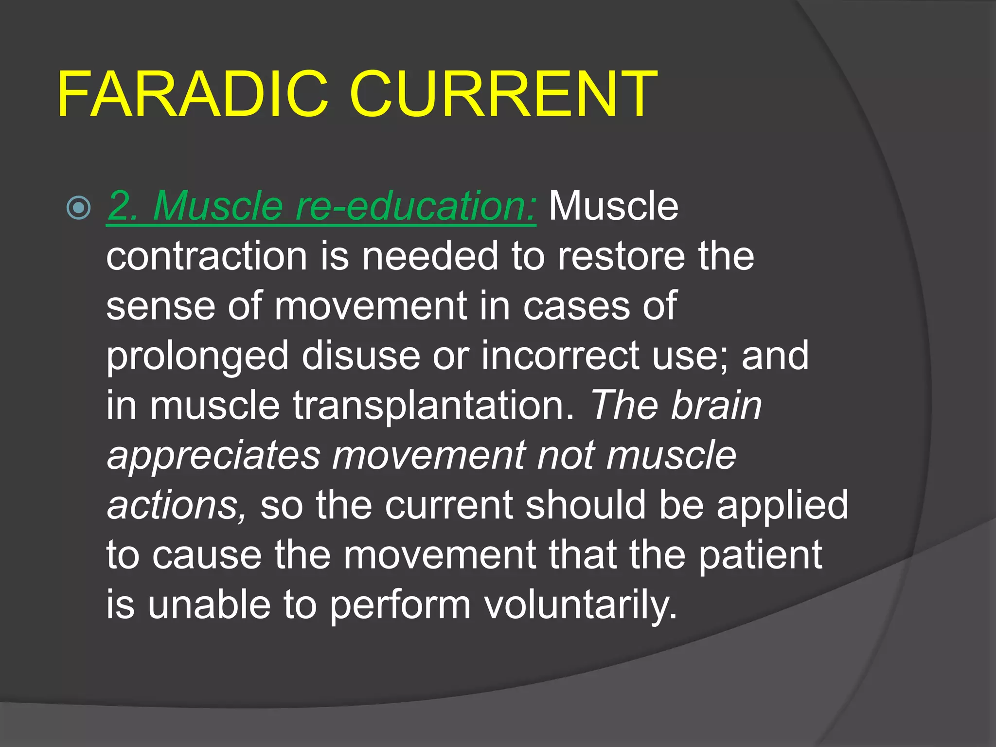 FARADIC CURRENT
 2. Muscle re-education: Muscle
contraction is needed to restore the
sense of movement in cases of
prolonged disuse or incorrect use; and
in muscle transplantation. The brain
appreciates movement not muscle
actions, so the current should be applied
to cause the movement that the patient
is unable to perform voluntarily.
 