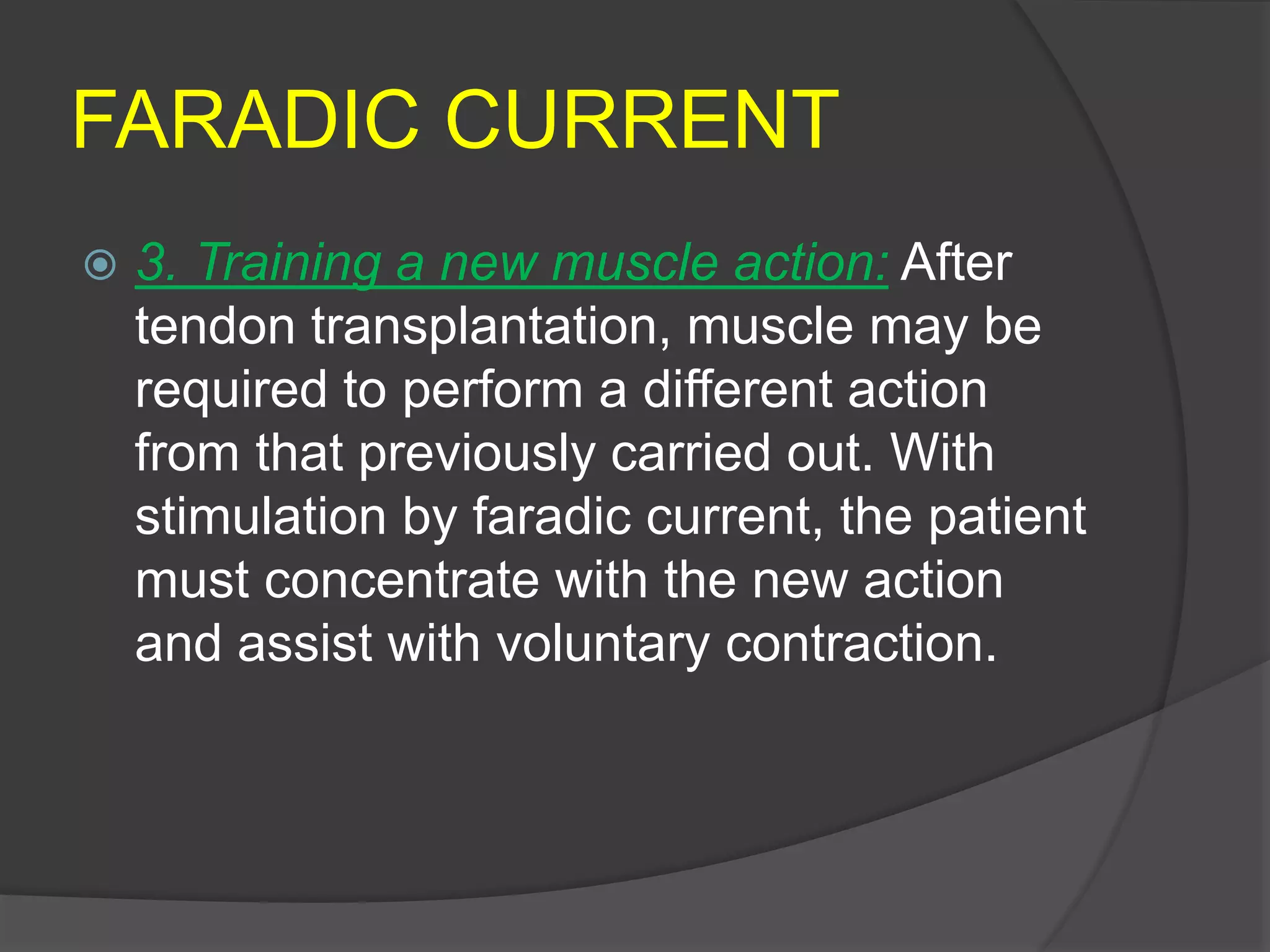 FARADIC CURRENT
 3. Training a new muscle action: After
tendon transplantation, muscle may be
required to perform a different action
from that previously carried out. With
stimulation by faradic current, the patient
must concentrate with the new action
and assist with voluntary contraction.
 