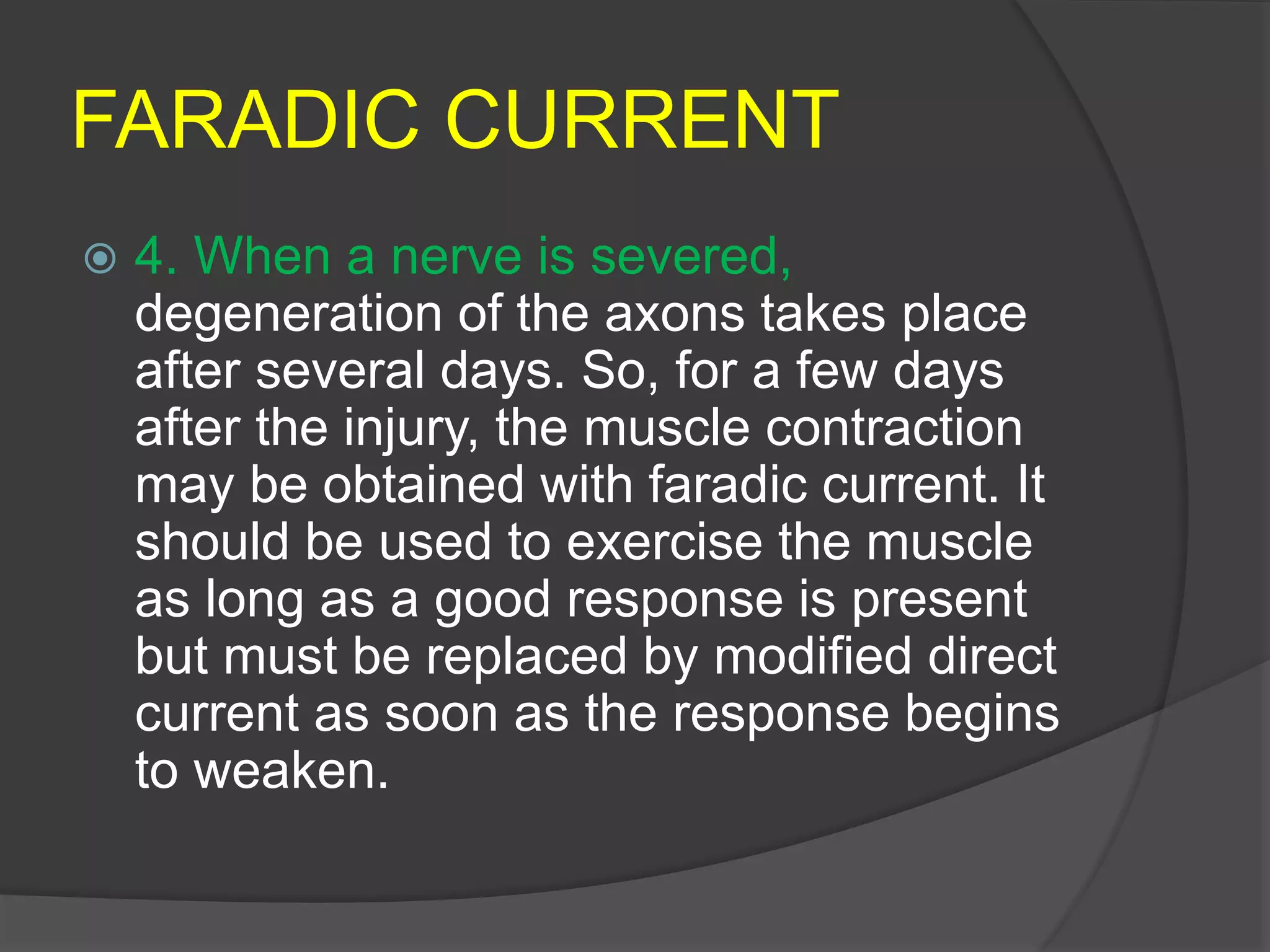 FARADIC CURRENT
 4. When a nerve is severed,
degeneration of the axons takes place
after several days. So, for a few days
after the injury, the muscle contraction
may be obtained with faradic current. It
should be used to exercise the muscle
as long as a good response is present
but must be replaced by modified direct
current as soon as the response begins
to weaken.
 