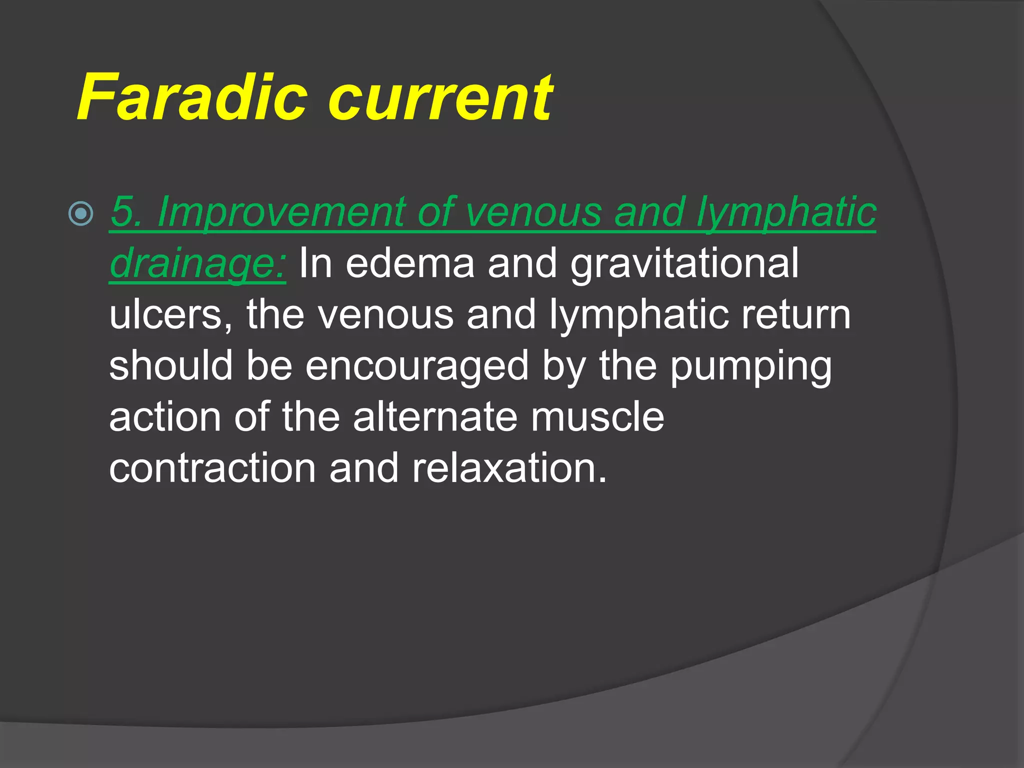 Faradic current
 5. Improvement of venous and lymphatic
drainage: In edema and gravitational
ulcers, the venous and lymphatic return
should be encouraged by the pumping
action of the alternate muscle
contraction and relaxation.
 