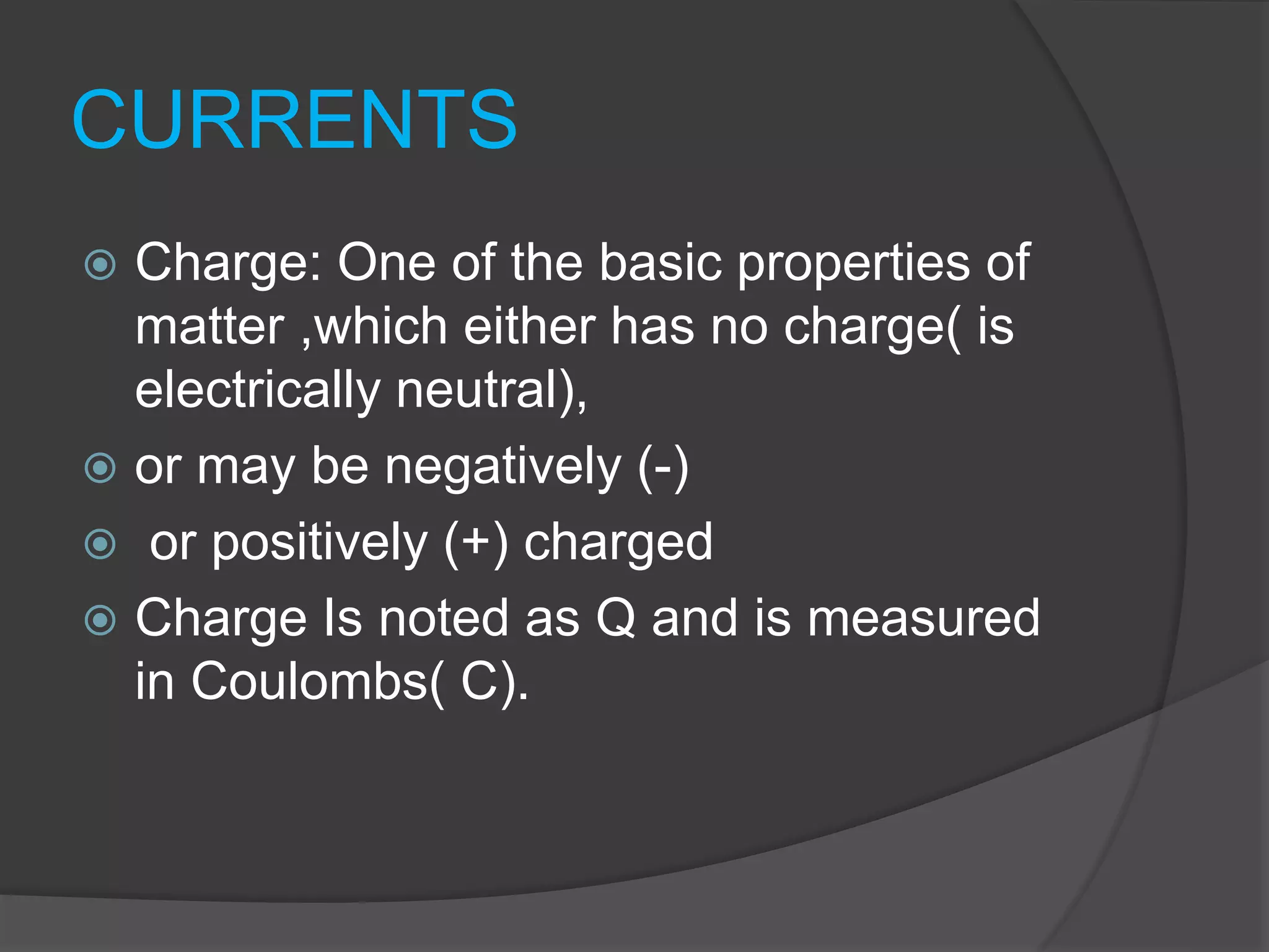 CURRENTS
 Charge: One of the basic properties of
matter ,which either has no charge( is
electrically neutral),
 or may be negatively (-)
 or positively (+) charged
 Charge Is noted as Q and is measured
in Coulombs( C).
 