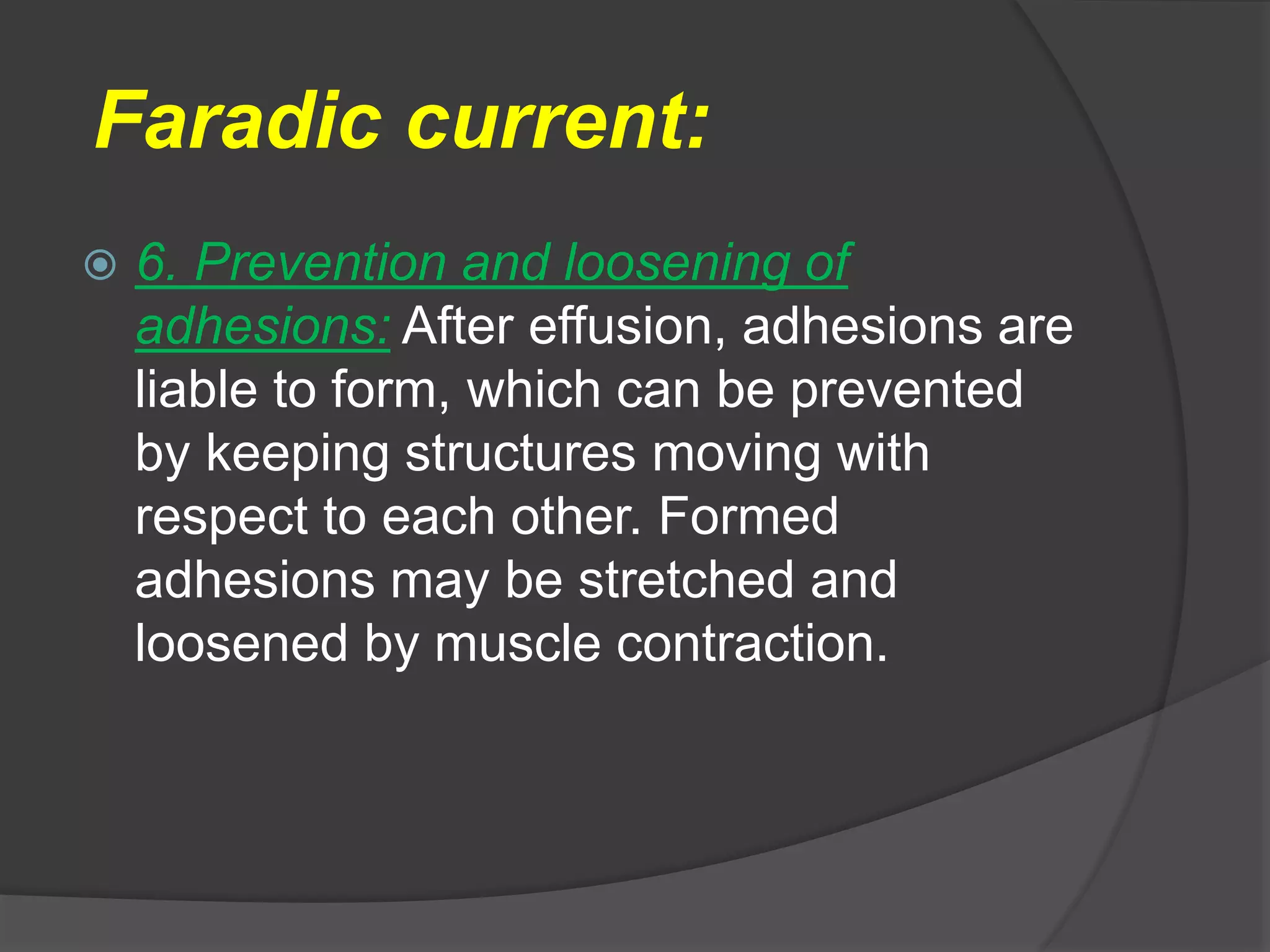 Faradic current:
 6. Prevention and loosening of
adhesions: After effusion, adhesions are
liable to form, which can be prevented
by keeping structures moving with
respect to each other. Formed
adhesions may be stretched and
loosened by muscle contraction.
 