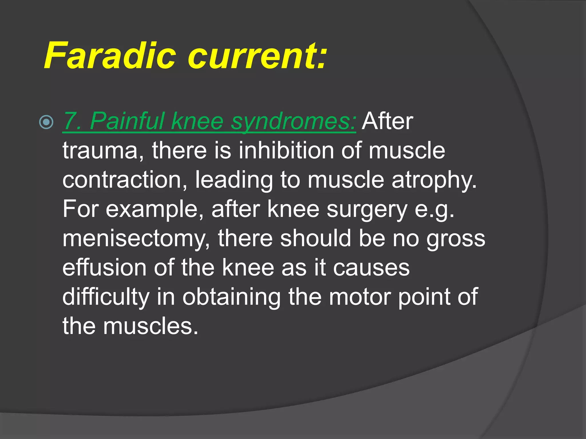 Faradic current:
 7. Painful knee syndromes: After
trauma, there is inhibition of muscle
contraction, leading to muscle atrophy.
For example, after knee surgery e.g.
menisectomy, there should be no gross
effusion of the knee as it causes
difficulty in obtaining the motor point of
the muscles.
 