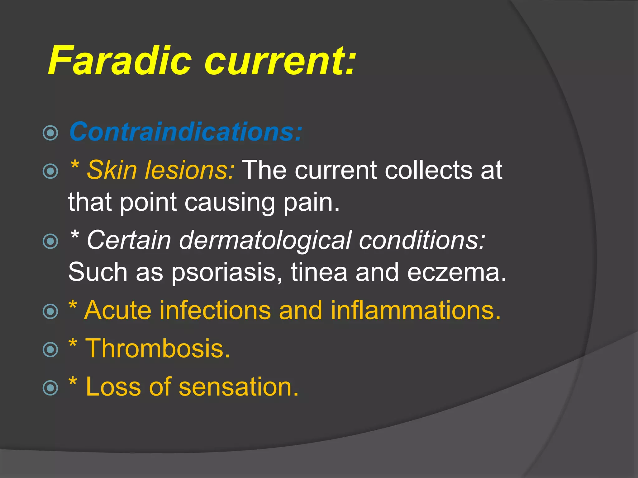 Faradic current:
 Contraindications:
 * Skin lesions: The current collects at
that point causing pain.
 * Certain dermatological conditions:
Such as psoriasis, tinea and eczema.
 * Acute infections and inflammations.
 * Thrombosis.
 * Loss of sensation.
 