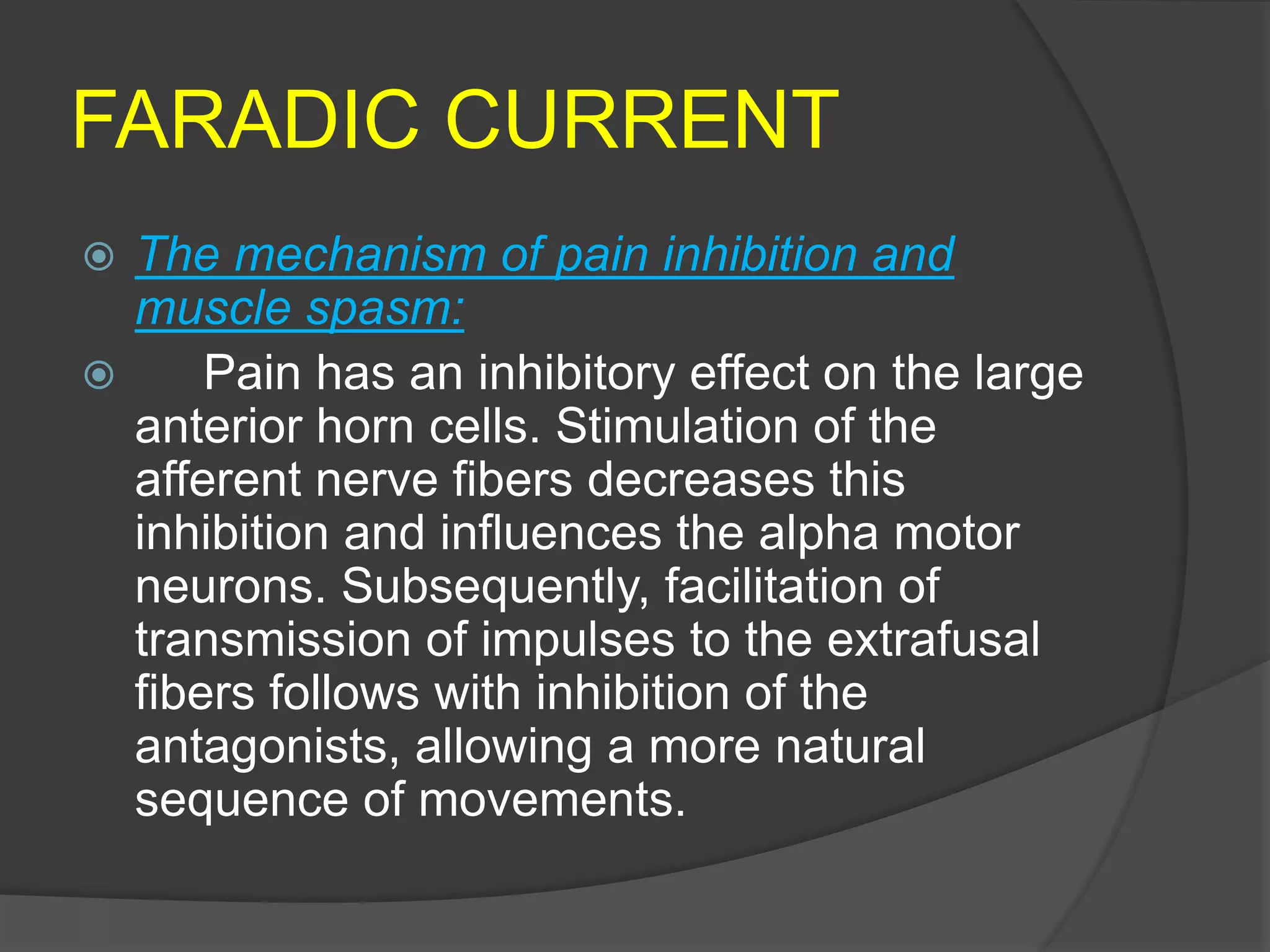 FARADIC CURRENT
 The mechanism of pain inhibition and
muscle spasm:
 Pain has an inhibitory effect on the large
anterior horn cells. Stimulation of the
afferent nerve fibers decreases this
inhibition and influences the alpha motor
neurons. Subsequently, facilitation of
transmission of impulses to the extrafusal
fibers follows with inhibition of the
antagonists, allowing a more natural
sequence of movements.
 