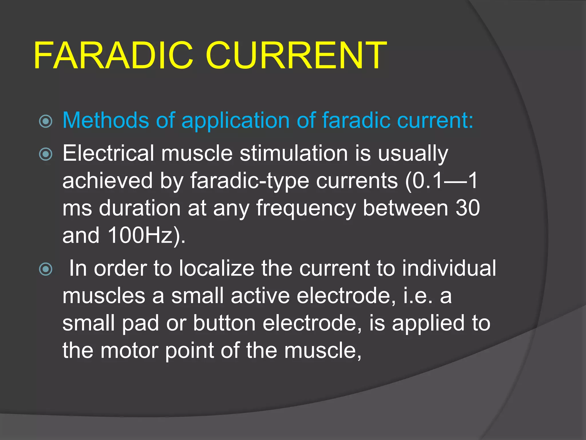 FARADIC CURRENT
 Methods of application of faradic current:
 Electrical muscle stimulation is usually
achieved by faradic-type currents (0.1—1
ms duration at any frequency between 30
and 100Hz).
 In order to localize the current to individual
muscles a small active electrode, i.e. a
small pad or button electrode, is applied to
the motor point of the muscle,
 
