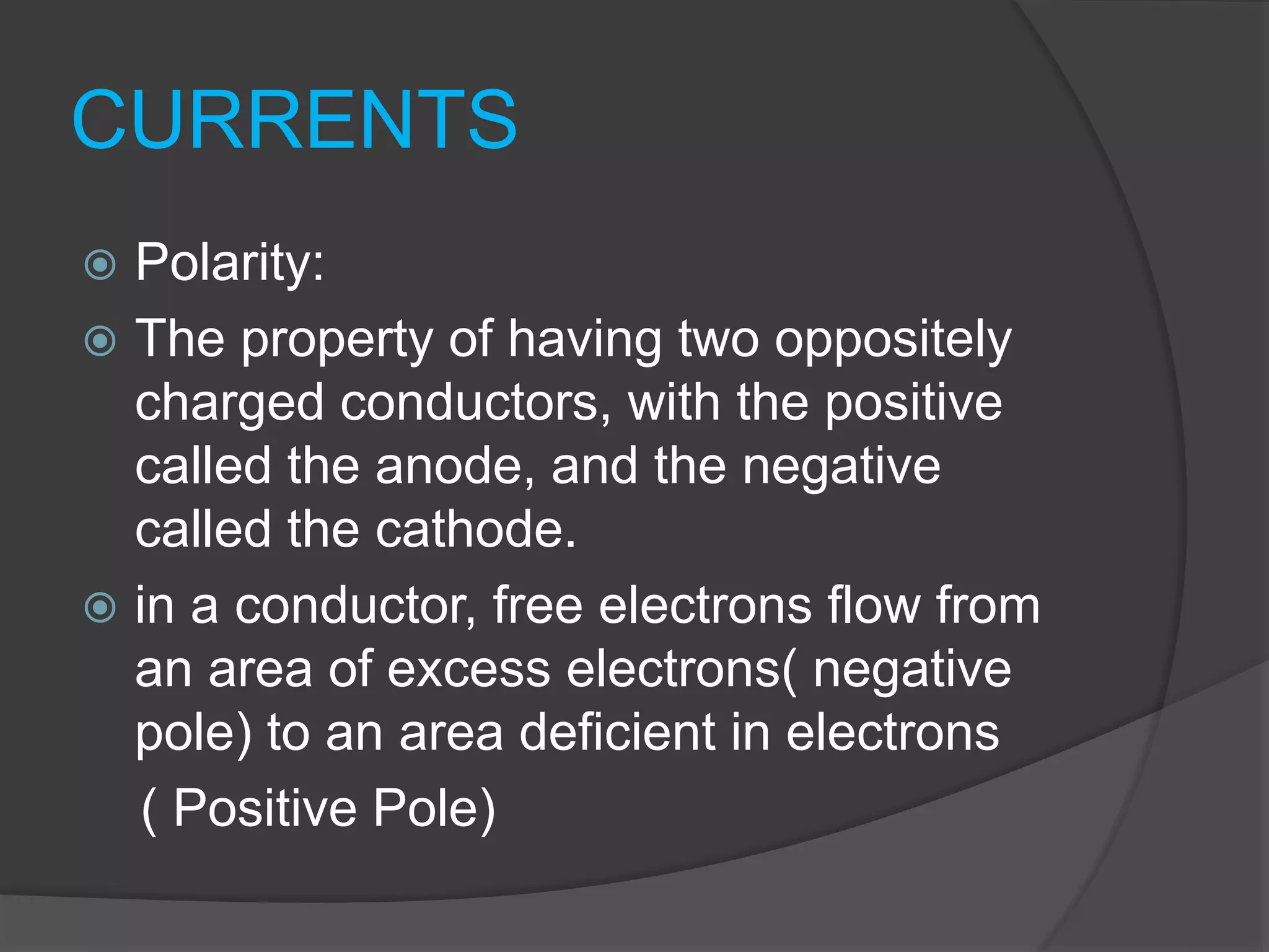 CURRENTS
 Polarity:
 The property of having two oppositely
charged conductors, with the positive
called the anode, and the negative
called the cathode.
 in a conductor, free electrons flow from
an area of excess electrons( negative
pole) to an area deficient in electrons
( Positive Pole)
 